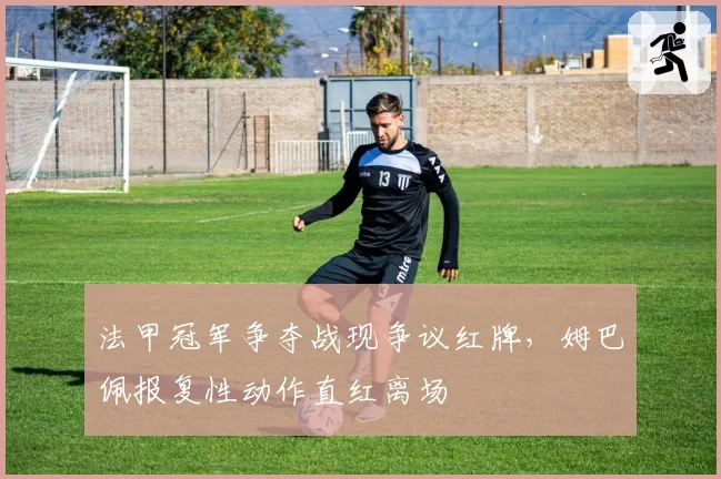 法甲冠军争夺战现争议红牌,姆巴佩报复性动作直红离场