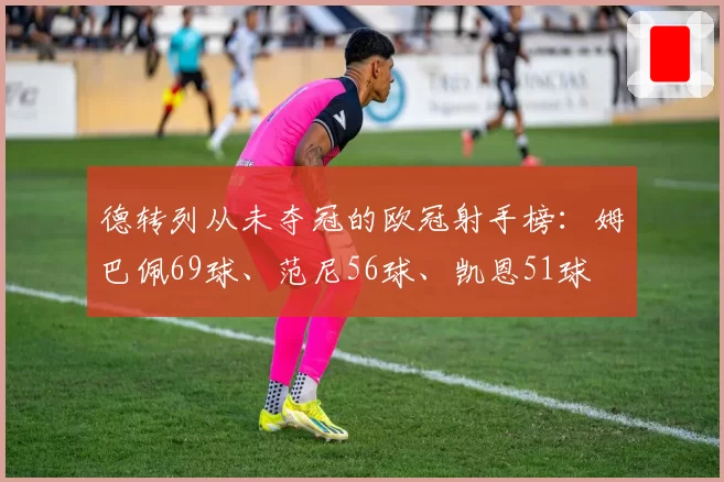 德转列从未夺冠的欧冠射手榜：姆巴佩69球、范尼56球、凯恩51球