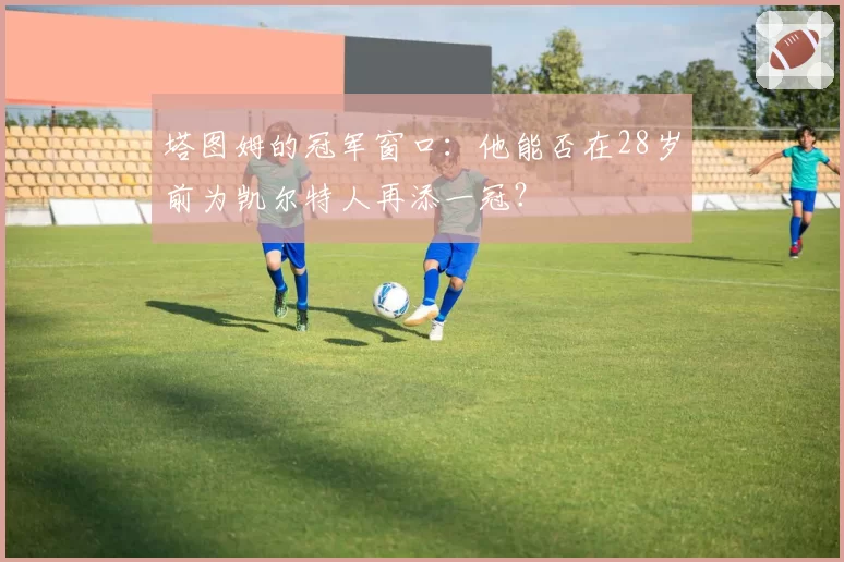 塔图姆的冠军窗口：他能否在28岁前为凯尔特人再添一冠？