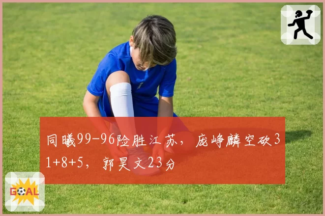 同曦99-96险胜江苏，庞峥麟空砍31+8+5，郭昊文23分