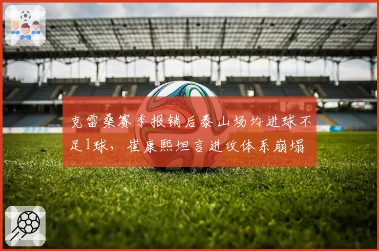克雷桑赛季报销后泰山场均进球不足1球,崔康熙坦言进攻体系崩塌