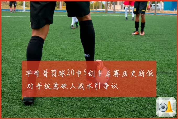 字母哥罚球20中5创季后赛历史新低 对手故意砍人战术引争议