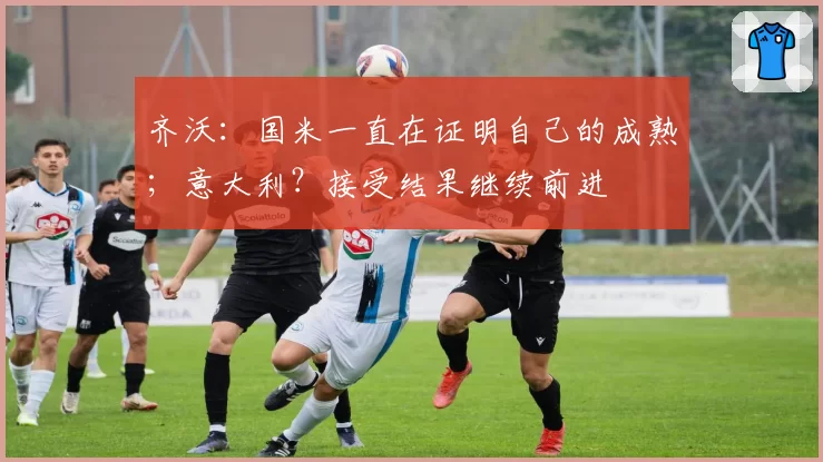齐沃：国米一直在证明自己的成熟；意大利？接受结果继续前进