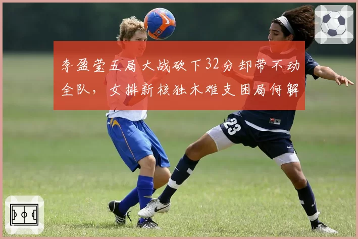 李盈莹五局大战砍下32分却带不动全队,女排新核独木难支困局何解?