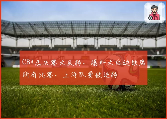 CBA总决赛大反转，爆料大白边缺席所有比赛，上海队要被逆转