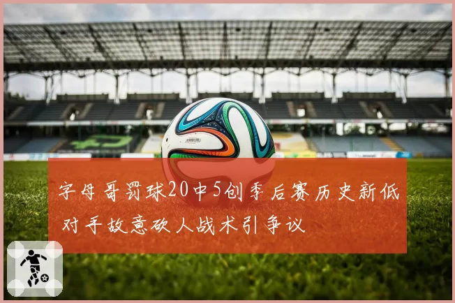 字母哥罚球20中5创季后赛历史新低 对手故意砍人战术引争议