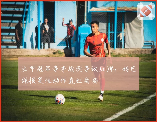 法甲冠军争夺战现争议红牌，姆巴佩报复性动作直红离场