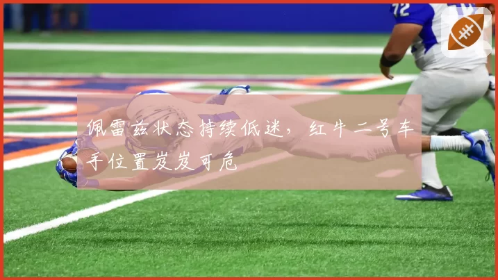 佩雷兹状态持续低迷,红牛二号车手位置岌岌可危