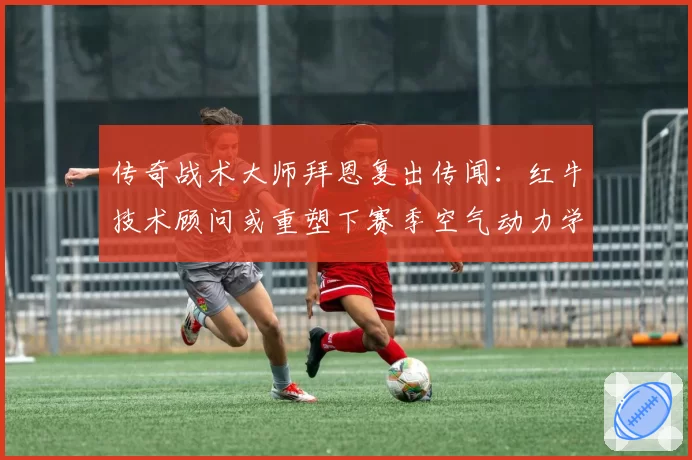 传奇战术大师拜恩复出传闻：红牛技术顾问或重塑下赛季空气动力学