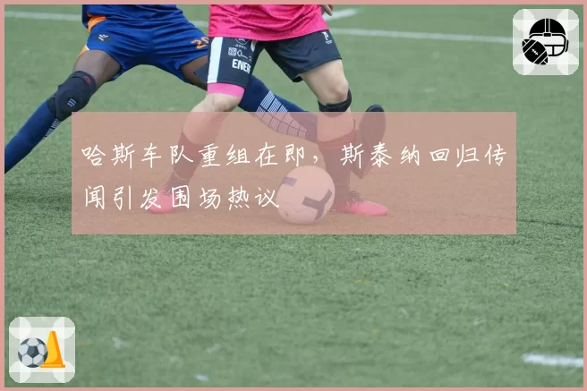 哈斯车队重组在即，斯泰纳回归传闻引发围场热议