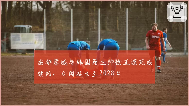 成都蓉城与韩国籍主帅徐正源完成续约,合同延长至2028年