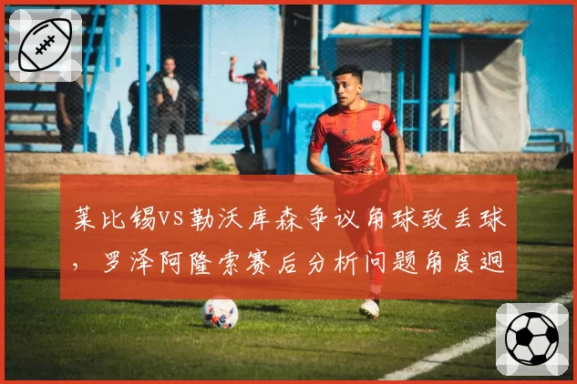 莱比锡vs勒沃库森争议角球致丢球,罗泽阿隆索赛后分析问题角度迥异