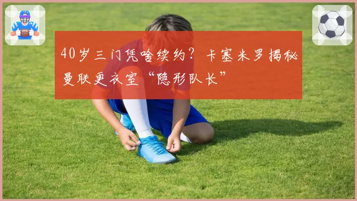40岁三门凭啥续约?卡塞米罗揭秘曼联更衣室“隐形队长”