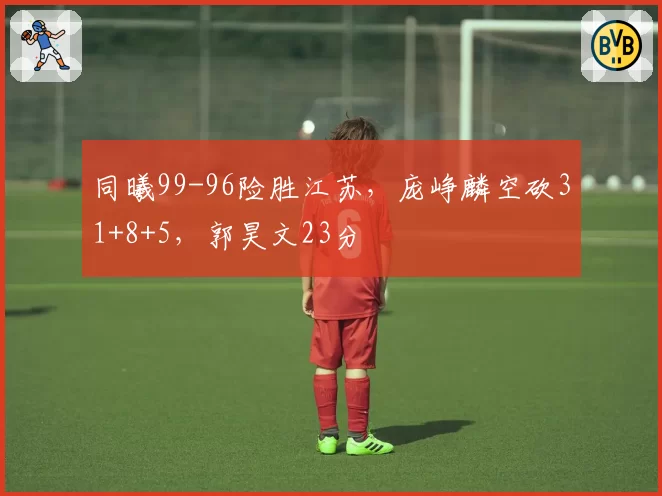 同曦99-96险胜江苏，庞峥麟空砍31+8+5，郭昊文23分