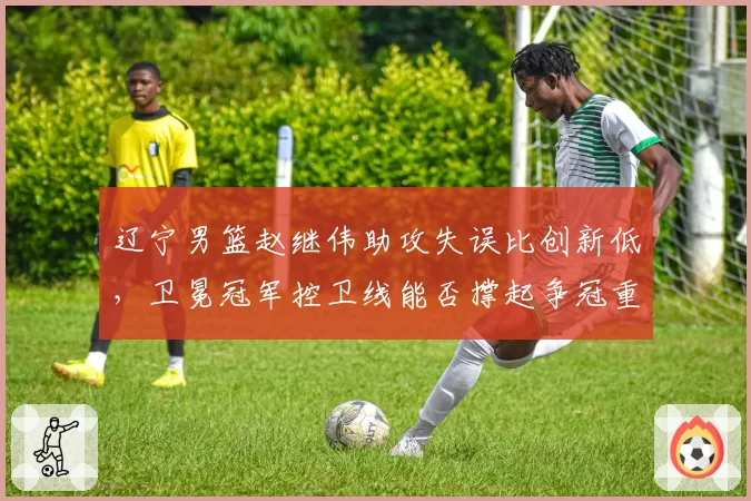 辽宁男篮赵继伟助攻失误比创新低,卫冕冠军控卫线能否撑起争冠重任?