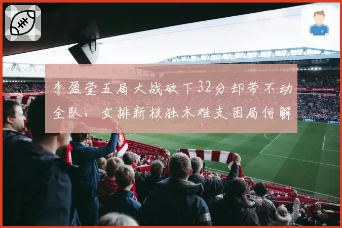 李盈莹五局大战砍下32分却带不动全队,女排新核独木难支困局何解?