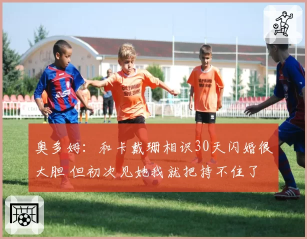 奥多姆：和卡戴珊相识30天闪婚很大胆 但初次见她我就把持不住了