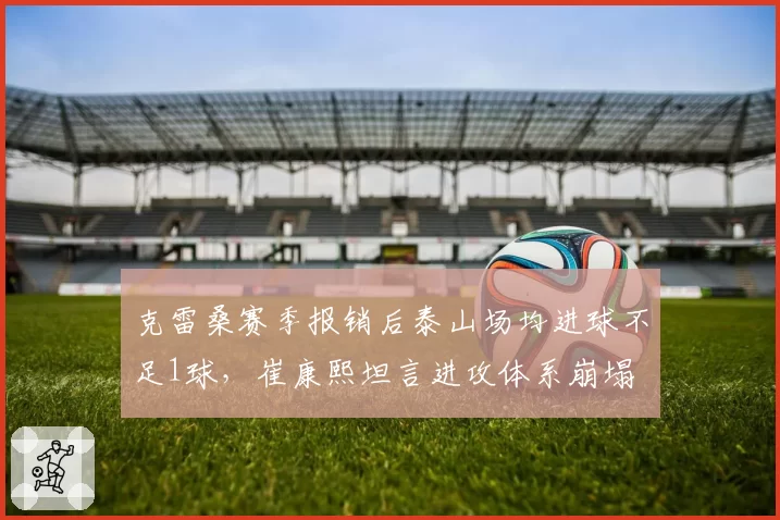 克雷桑赛季报销后泰山场均进球不足1球,崔康熙坦言进攻体系崩塌