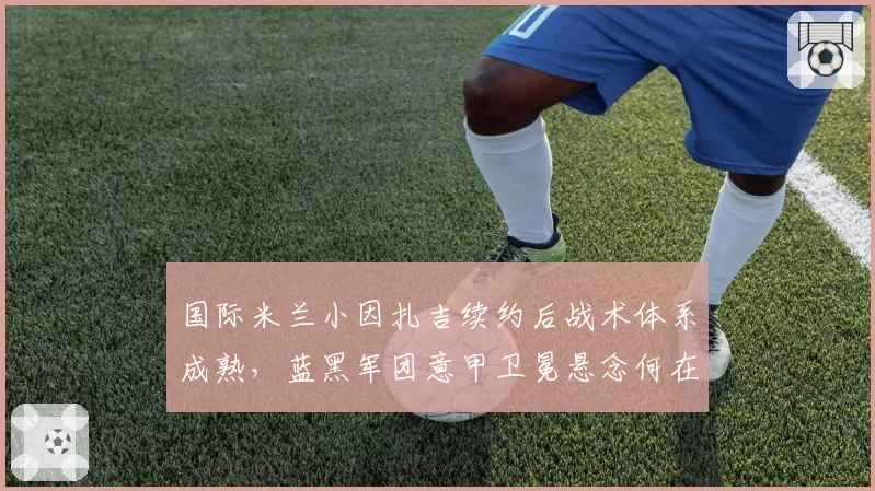 国际米兰小因扎吉续约后战术体系成熟，蓝黑军团意甲卫冕悬念何在？