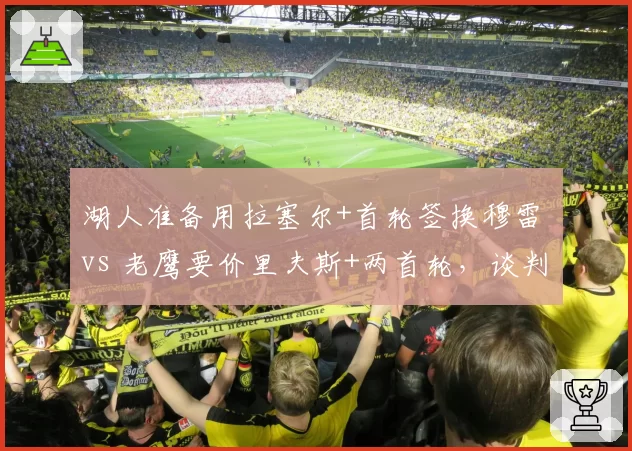 湖人准备用拉塞尔+首轮签换穆雷 vs 老鹰要价里夫斯+两首轮，谈判僵局博弈