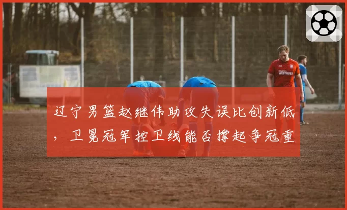 辽宁男篮赵继伟助攻失误比创新低,卫冕冠军控卫线能否撑起争冠重任?