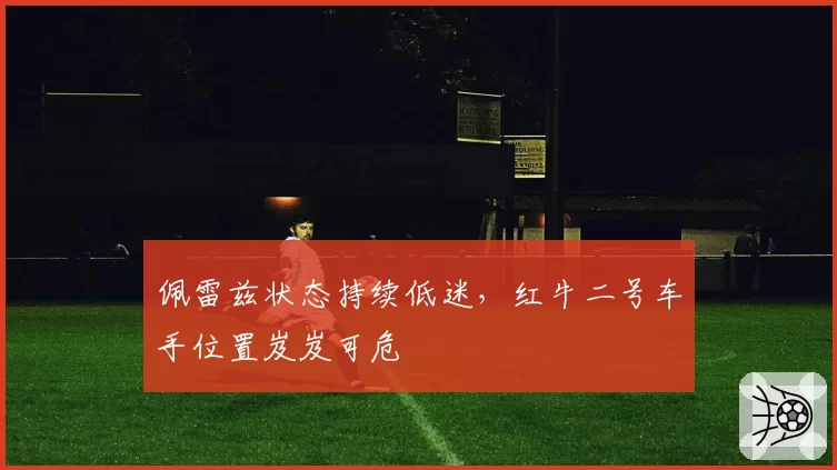 佩雷兹状态持续低迷,红牛二号车手位置岌岌可危