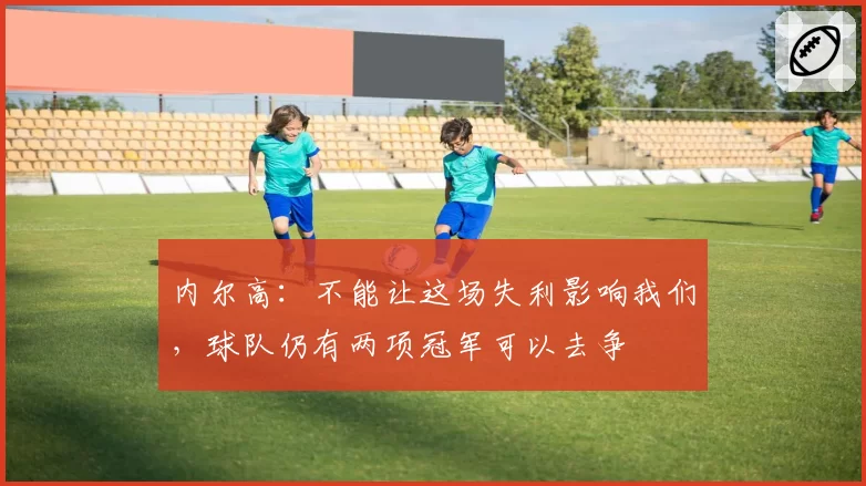 内尔高：不能让这场失利影响我们，球队仍有两项冠军可以去争