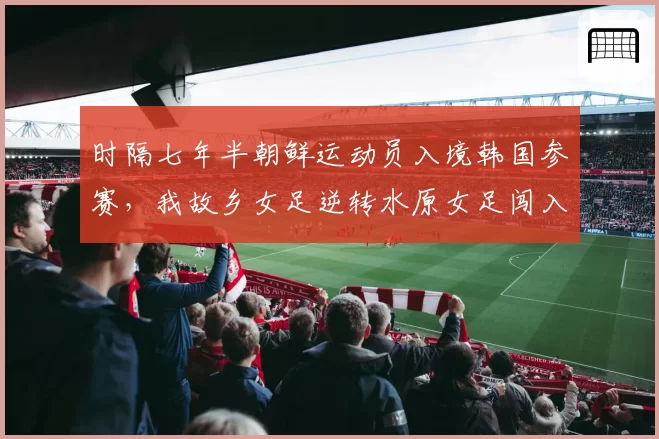 时隔七年半朝鲜运动员入境韩国参赛,我故乡女足逆转水原女足闯入亚冠决赛