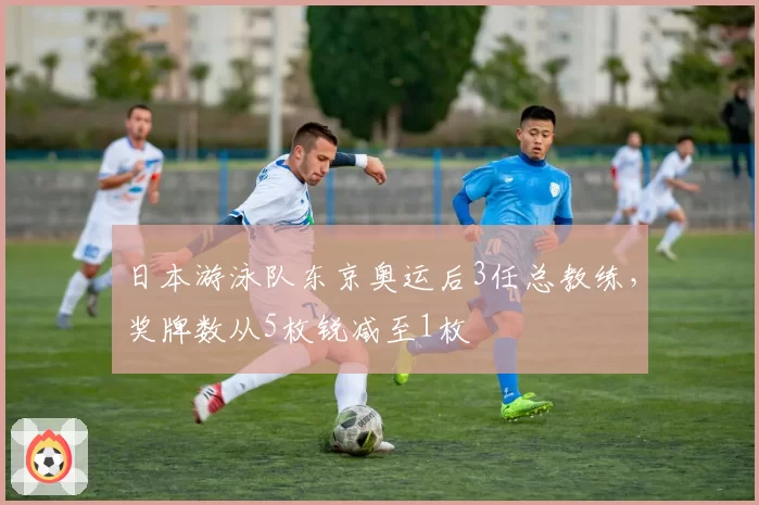日本游泳队东京奥运后3任总教练,奖牌数从5枚锐减至1枚
