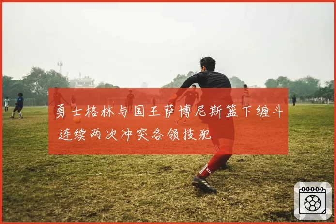 勇士格林与国王萨博尼斯篮下缠斗 连续两次冲突各领技犯