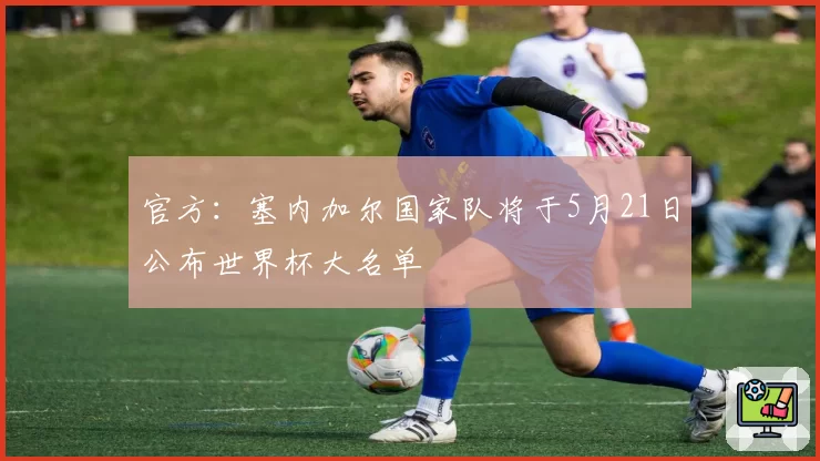 官方：塞内加尔国家队将于5月21日公布世界杯大名单
