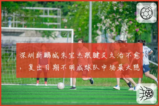 深圳新鹏城朱宝杰跟腱炎久治不愈,复出日期不明成球队中场最大隐患