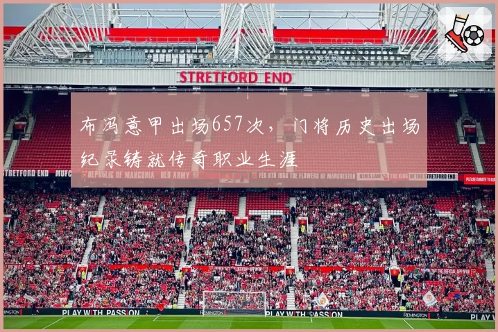 布冯意甲出场657次，门将历史出场纪录铸就传奇职业生涯