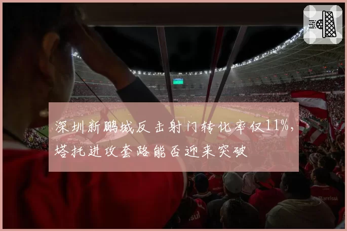 深圳新鹏城反击射门转化率仅11%,塔托进攻套路能否迎来突破