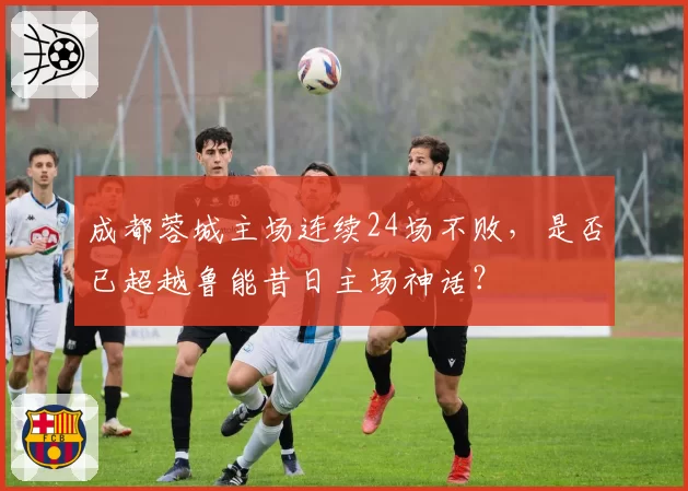 成都蓉城主场连续24场不败,是否已超越鲁能昔日主场神话?
