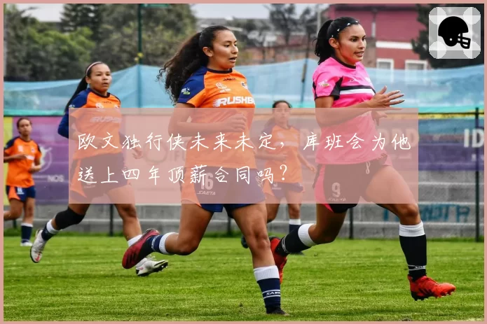 欧文独行侠未来未定,库班会为他送上四年顶薪合同吗?