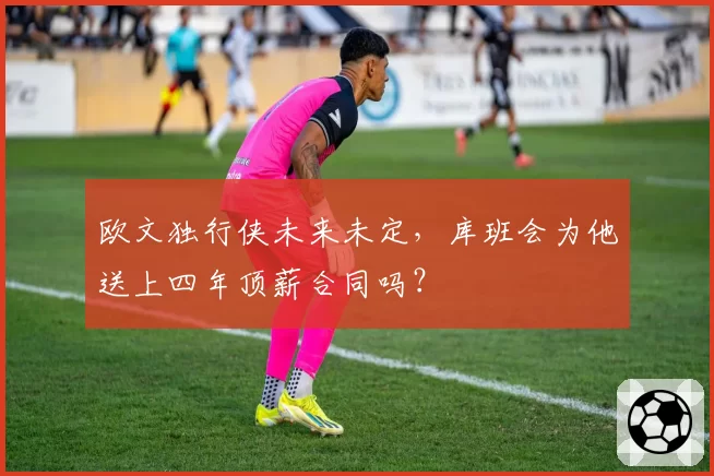 欧文独行侠未来未定,库班会为他送上四年顶薪合同吗?