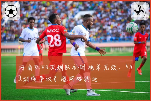 河南队vs深圳队补时绝杀无效，VAR划线争议引爆网络舆论