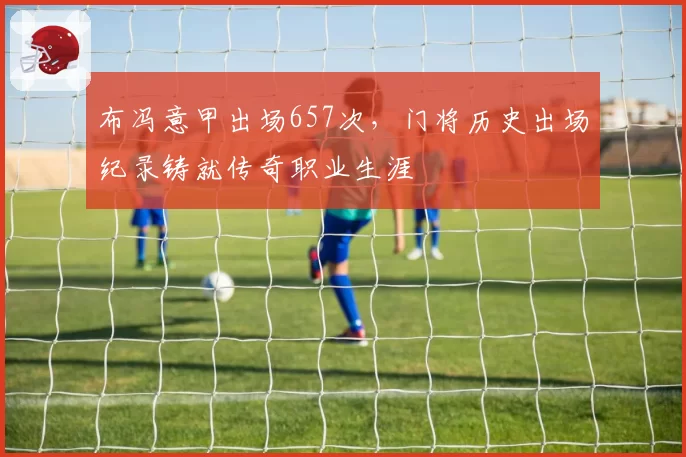 布冯意甲出场657次，门将历史出场纪录铸就传奇职业生涯