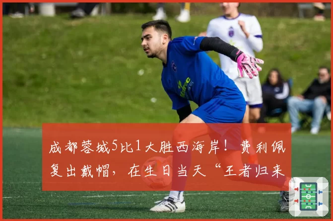 成都蓉城5比1大胜西海岸!费利佩复出戴帽,在生日当天“王者归来”