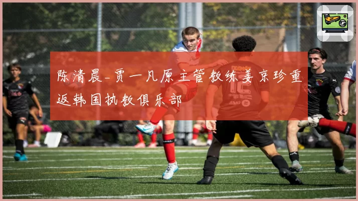 陈清晨_贾一凡原主管教练姜京珍重返韩国执教俱乐部