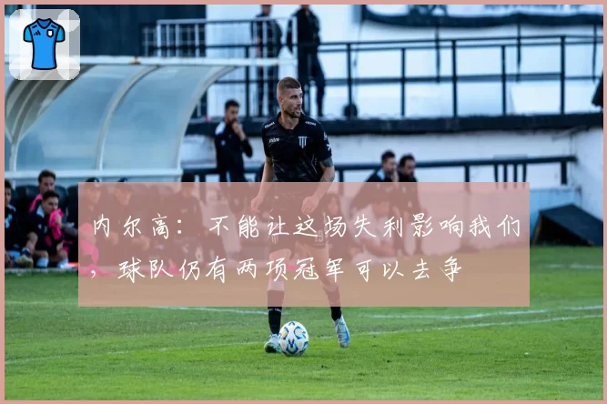 内尔高:不能让这场失利影响我们,球队仍有两项冠军可以去争