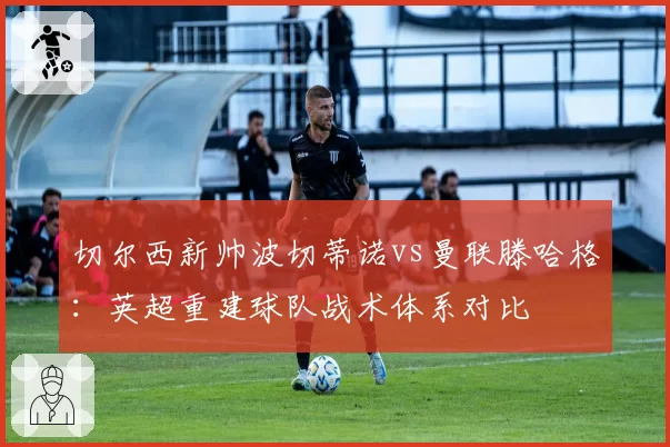 切尔西新帅波切蒂诺vs曼联滕哈格:英超重建球队战术体系对比