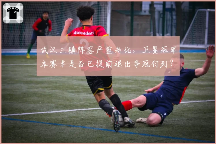 武汉三镇阵容严重老化,卫冕冠军本赛季是否已提前退出争冠行列?