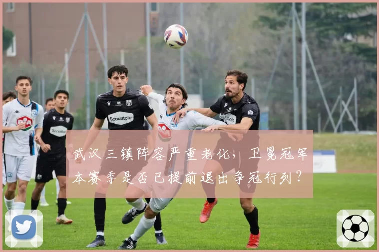 武汉三镇阵容严重老化,卫冕冠军本赛季是否已提前退出争冠行列?