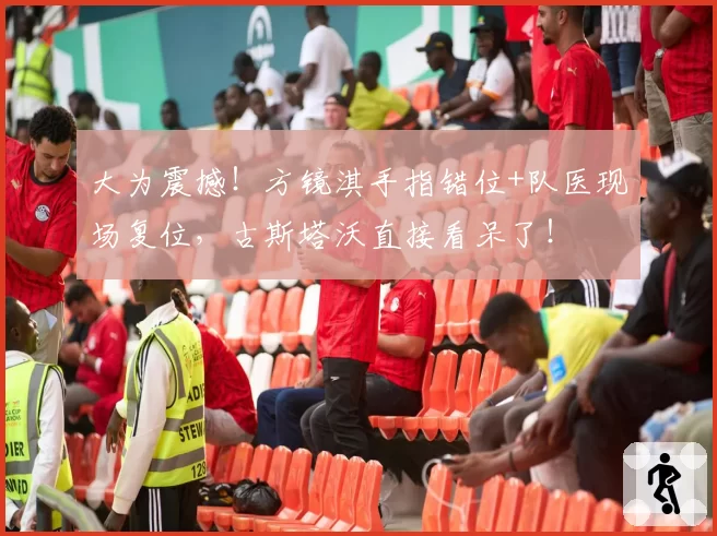 大为震撼!方镜淇手指错位+队医现场复位,古斯塔沃直接看呆了!