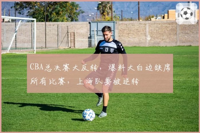 CBA总决赛大反转，爆料大白边缺席所有比赛，上海队要被逆转