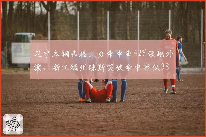 辽宁本钢弗格三分命中率42%领跑外援,浙江稠州琼斯突破命中率仅38%