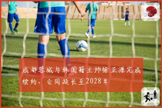 成都蓉城与韩国籍主帅徐正源完成续约,合同延长至2028年
