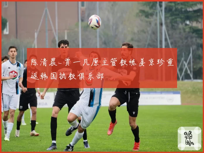 陈清晨_贾一凡原主管教练姜京珍重返韩国执教俱乐部